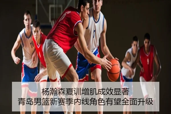 杨瀚森夏训增肌成效显著 青岛男篮新赛季内线角色有望全面升级