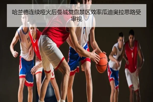 哈兰德连续哑火后曼城复盘禁区效率瓜迪奥拉思路受审视