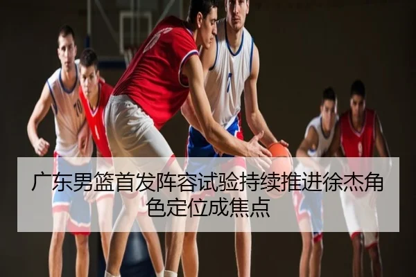 广东男篮首发阵容试验持续推进徐杰角色定位成焦点